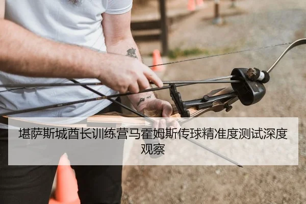 堪萨斯城酋长训练营马霍姆斯传球精准度测试深度观察