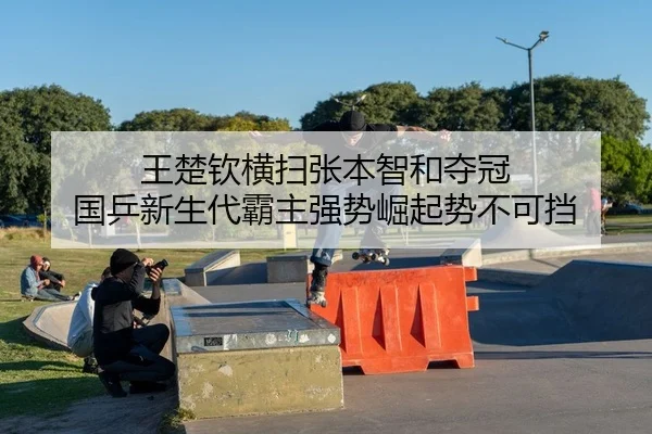 王楚钦横扫张本智和夺冠 国乒新生代霸主强势崛起势不可挡